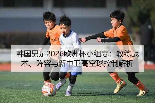 韩国男足2026欧洲杯小组赛：教练战术、阵容与新中卫高空球控制解析