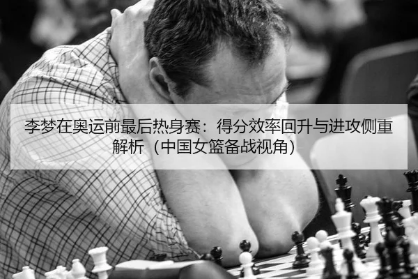 李梦在奥运前最后热身赛：得分效率回升与进攻侧重解析（中国女篮备战视角）